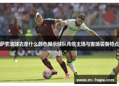 萨索洛球衣是什么颜色揭示球队传统主场与客场装备特点 萨索洛球衣是什么颜色揭示球队传统主场与客场装备特点