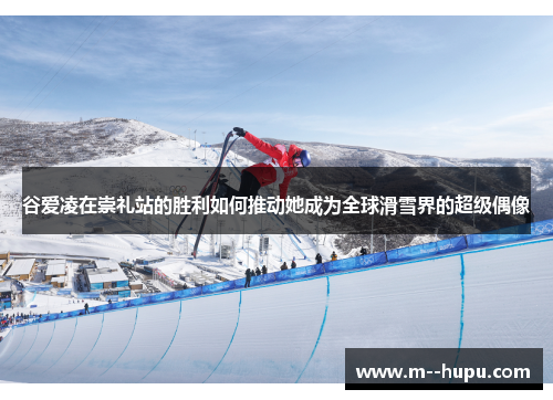 谷爱凌在崇礼站的胜利如何推动她成为全球滑雪界的超级偶像