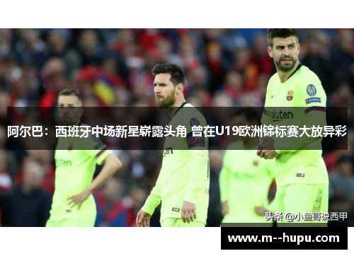 阿尔巴：西班牙中场新星崭露头角 曾在U19欧洲锦标赛大放异彩