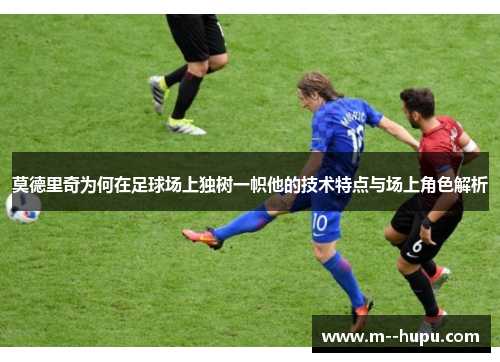 莫德里奇为何在足球场上独树一帜他的技术特点与场上角色解析
