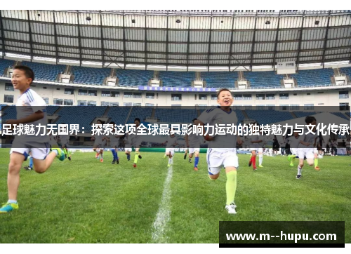 足球魅力无国界：探索这项全球最具影响力运动的独特魅力与文化传承