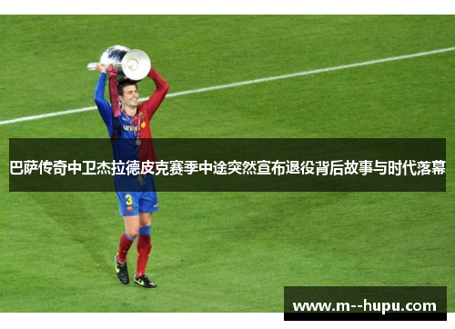 巴萨传奇中卫杰拉德皮克赛季中途突然宣布退役背后故事与时代落幕