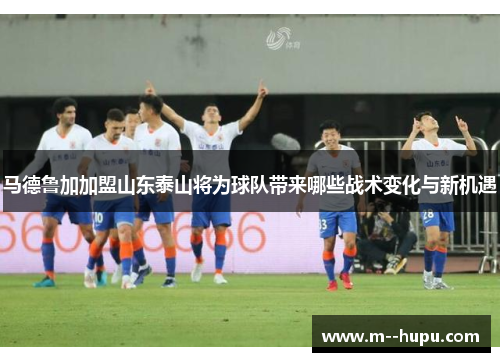 马德鲁加加盟山东泰山将为球队带来哪些战术变化与新机遇