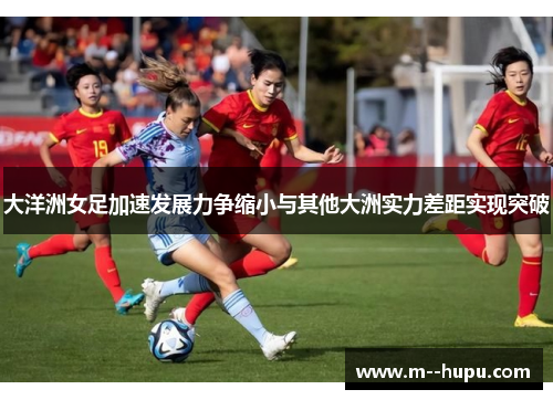 大洋洲女足加速发展力争缩小与其他大洲实力差距实现突破