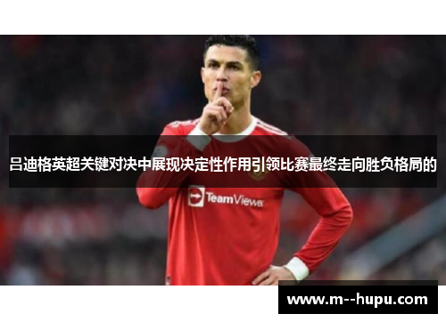 吕迪格英超关键对决中展现决定性作用引领比赛最终走向胜负格局的